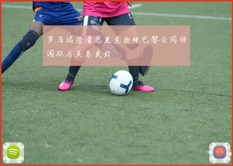 罗马诺澄清恩里克拒绝巴黎合同传闻双方关系良好