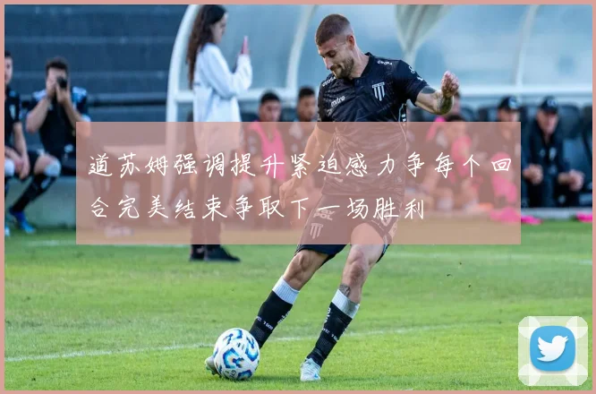 道苏姆强调提升紧迫感力争每个回合完美结束争取下一场胜利