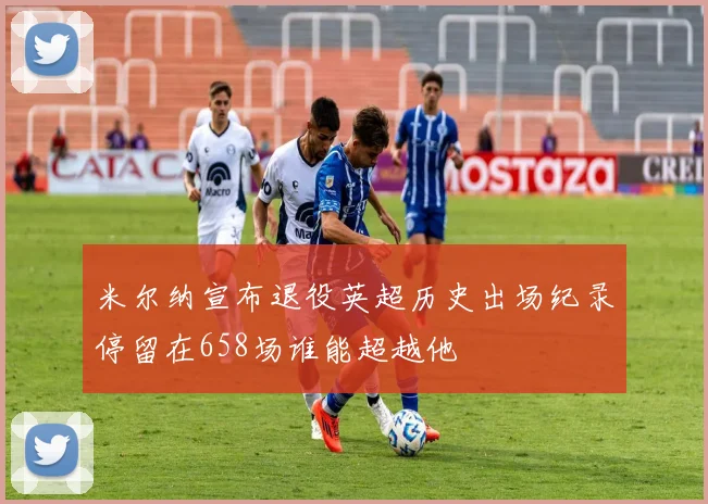 米尔纳宣布退役英超历史出场纪录停留在658场谁能超越他