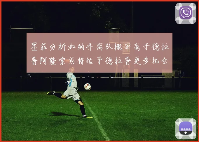 墨菲分析加纳乔离队概率高于德拉普阿隆索或将给予德拉普更多机会