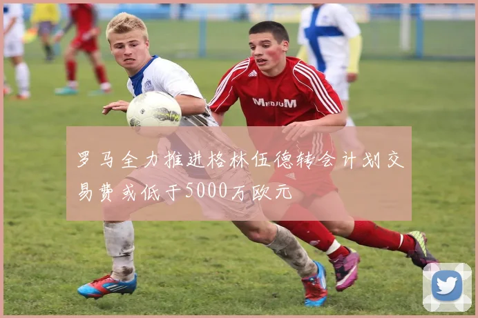 罗马全力推进格林伍德转会计划交易费或低于5000万欧元