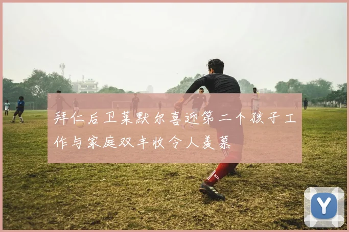 拜仁后卫莱默尔喜迎第二个孩子工作与家庭双丰收令人羡慕