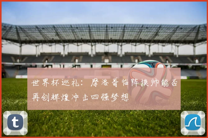 世界杯巡礼：摩洛哥临阵换帅能否再创辉煌冲击四强梦想