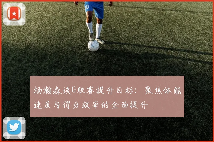 杨瀚森谈G联赛提升目标：聚焦体能速度与得分效率的全面提升