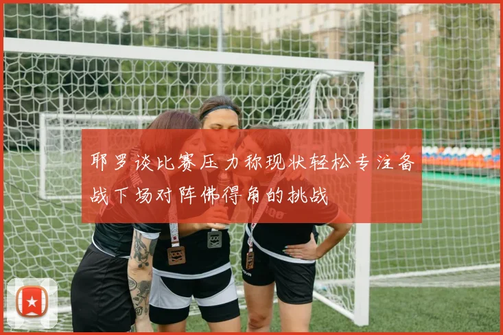 耶罗谈比赛压力称现状轻松专注备战下场对阵佛得角的挑战