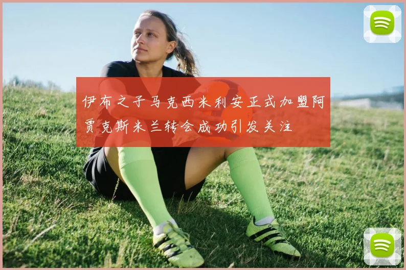 伊布之子马克西米利安正式加盟阿贾克斯米兰转会成功引发关注