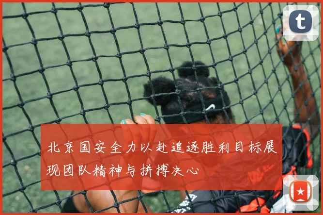 北京国安全力以赴追逐胜利目标展现团队精神与拼搏决心