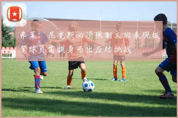 弗莱：尼克斯必须限制文班表现板凳球员需挺身而出应对挑战