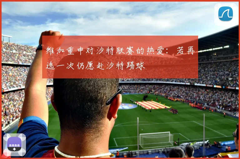 维加重申对沙特联赛的热爱：若再选一次仍愿赴沙特踢球