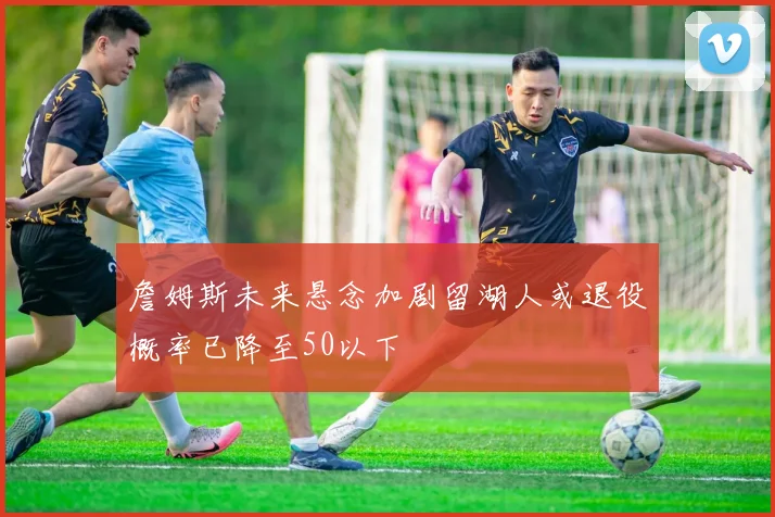 詹姆斯未来悬念加剧留湖人或退役概率已降至50以下
