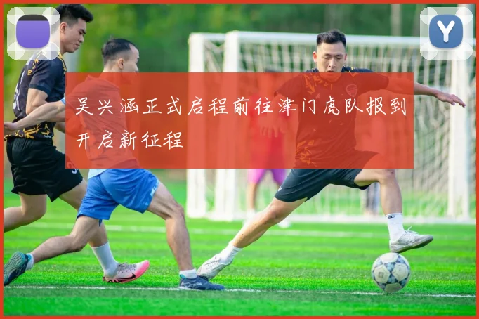 吴兴涵正式启程前往津门虎队报到开启新征程